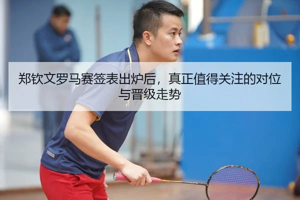 郑钦文罗马赛签表出炉后，真正值得关注的对位与晋级走势